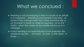 What we conclued :
 Reading is not just enjoying a story in a book or an article
in a magazine ….Reading is everywhere in our lives , at
home in the morning when the coffee machine tells us
on its screen is ready to make an expresso , or on the
metro , when the screen of our mobile informs us of a
message .
 In fact reading is an essential part of our everyday life ,
wherever we are : -at home , at work , in the street , in
shops …..
 