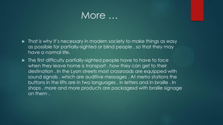 More …
 That is why it’s necessary in modern society to make things as easy
as possible for partially-sighted or blind people , so that they may
have a normal life.
 The first difficulty partially-sighted people have to have to face
when they leave home is transport , how they can get to their
destination . In the Lyon streets most crossroads are equipped with
sound signals , which are auditive messages . At metro stations the
buttons in the lifts are in two languages , in letters and in braille . In
shops , more and more products are packagesd with braille signage
on them .
 