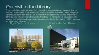 Our visit to the Library
For more information, we went to “ La mediatheque du 8ème “ a public library
situated not far from our school in our district . In Lyon , there are about ten public
libraries , one in each district . Six of them have a section for visually-impaired or
blind people .The central Library in La Part Dieu , in particular , is equipped with
several computers and very modern equipment like braille display , which use very
sophisticated software .
Eigth District’s Library Library «La Part Dieu »
 