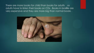 There are more books for child than books for adults , so
adults have to listen their books on CDs . Books in braillle are
very expensive and they are more big than normal books .
 