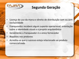 Segunda Geração
• Licença do uso da marca e direito de distribuição com ou sem
exclusividade
• Franqueados recebem algum suporte operacional, orientação
sobre a identidade visual e o projeto arquitetônico
• Geralmente o franqueador é o único fornecedor
• Royalties nos produtos
• Acredita-se que o sucesso esteja relacionado ao produto
comercializado
 