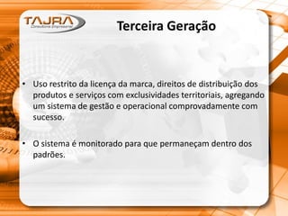Terceira Geração
• Uso restrito da licença da marca, direitos de distribuição dos
produtos e serviços com exclusividades territoriais, agregando
um sistema de gestão e operacional comprovadamente com
sucesso.
• O sistema é monitorado para que permaneçam dentro dos
padrões.
 