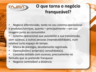 O que torna o negócio
franqueável?
• Negócio diferenciado, tanto no seu sistema operacional
e produtos/serviços, quanto – principalmente – em sua
imagem junto ao consumidor.
• Sistema operacional que possibilite a sua transmissão,
com sucesso, a outras pessoas (reprodutibilidade), num
relativo curto espaço de tempo.
• Marca de prestígio, devidamente registrada.
• Operação(ões) própria(s) consolidada(s).
• Conceito testado com sucesso, precisamente no
formato que se pretende franquear.
• Negócio controlável a distância
 