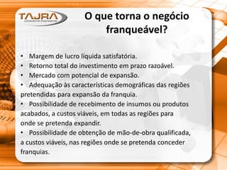 O que torna o negócio
franqueável?
• Margem de lucro líquida satisfatória.
• Retorno total do investimento em prazo razoável.
• Mercado com potencial de expansão.
• Adequação às características demográficas das regiões
pretendidas para expansão da franquia.
• Possibilidade de recebimento de insumos ou produtos
acabados, a custos viáveis, em todas as regiões para
onde se pretenda expandir.
• Possibilidade de obtenção de mão-de-obra qualificada,
a custos viáveis, nas regiões onde se pretenda conceder
franquias.
 