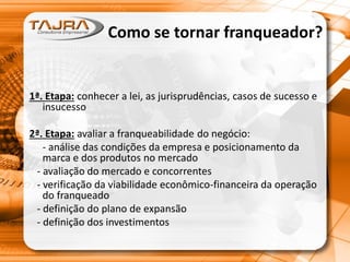Como se tornar franqueador?
1ª. Etapa: conhecer a lei, as jurisprudências, casos de sucesso e
insucesso
2ª. Etapa: avaliar a franqueabilidade do negócio:
- análise das condições da empresa e posicionamento da
marca e dos produtos no mercado
- avaliação do mercado e concorrentes
- verificação da viabilidade econômico-financeira da operação
do franqueado
- definição do plano de expansão
- definição dos investimentos
 