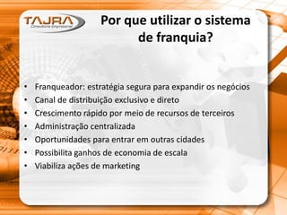 Por que utilizar o sistema
de franquia?
• Franqueador: estratégia segura para expandir os negócios
• Canal de distribuição exclusivo e direto
• Crescimento rápido por meio de recursos de terceiros
• Administração centralizada
• Oportunidades para entrar em outras cidades
• Possibilita ganhos de economia de escala
• Viabiliza ações de marketing
 
