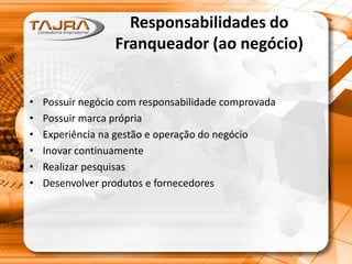Responsabilidades do
Franqueador (ao negócio)
• Possuir negócio com responsabilidade comprovada
• Possuir marca própria
• Experiência na gestão e operação do negócio
• Inovar continuamente
• Realizar pesquisas
• Desenvolver produtos e fornecedores
 