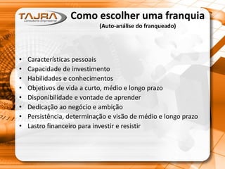 Como escolher uma franquia
(Auto-análise do franqueado)
• Características pessoais
• Capacidade de investimento
• Habilidades e conhecimentos
• Objetivos de vida a curto, médio e longo prazo
• Disponibilidade e vontade de aprender
• Dedicação ao negócio e ambição
• Persistência, determinação e visão de médio e longo prazo
• Lastro financeiro para investir e resistir
 
