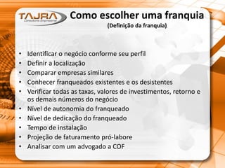 Como escolher uma franquia
(Definição da franquia)
• Identificar o negócio conforme seu perfil
• Definir a localização
• Comparar empresas similares
• Conhecer franqueados existentes e os desistentes
• Verificar todas as taxas, valores de investimentos, retorno e
os demais números do negócio
• Nível de autonomia do franqueado
• Nível de dedicação do franqueado
• Tempo de instalação
• Projeção de faturamento pró-labore
• Analisar com um advogado a COF
 