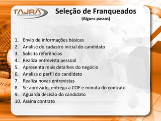 Seleção de Franqueados
(Alguns passos)
1. Envio de informações básicas
2. Análise do cadastro inicial do candidato
3. Solicita referências
4. Realiza entrevista pessoal
5. Apresenta mais detalhes do negócio
6. Analisa o perfil do candidato
7. Realiza novas entrevistas
8. Se aprovado, entrega a COF e minuta do contrato
9. Aguarda decisão do candidato
10. Assina contrato
 