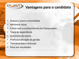Vantagens para o candidato
• Acesso a marca consolidada
• Minimiza riscos
• Conta com o conhecimento do franqueador
• Troca de experiência
• Economia de escala
• Profissionalização da gestão
• Treinamentos e manuais
• Foco em resultados
 