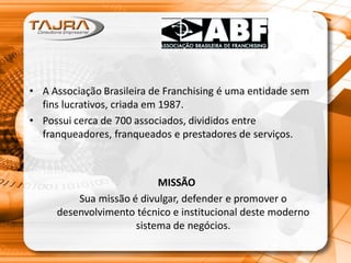 • A Associação Brasileira de Franchising é uma entidade sem
fins lucrativos, criada em 1987.
• Possui cerca de 700 associados, divididos entre
franqueadores, franqueados e prestadores de serviços.
MISSÃO
Sua missão é divulgar, defender e promover o
desenvolvimento técnico e institucional deste moderno
sistema de negócios.
 
