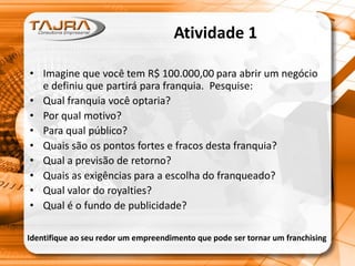 Atividade 1
• Imagine que você tem R$ 100.000,00 para abrir um negócio
e definiu que partirá para franquia. Pesquise:
• Qual franquia você optaria?
• Por qual motivo?
• Para qual público?
• Quais são os pontos fortes e fracos desta franquia?
• Qual a previsão de retorno?
• Quais as exigências para a escolha do franqueado?
• Qual valor do royalties?
• Qual é o fundo de publicidade?
Identifique ao seu redor um empreendimento que pode ser tornar um franchising
 