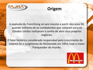 Origem
A explosão do Franchising só veio mesmo a partir dos anos 50,
quando milhares de ex-combatentes que voltaram para os
Estados Unidos realizaram o sonho de abrir seus próprios
negócios.
O fator histórico considerado responsável pelo crescimento do
sistema foi o surgimento do McDonalds em 1954, hoje o maior
franqueador do mundo.
 