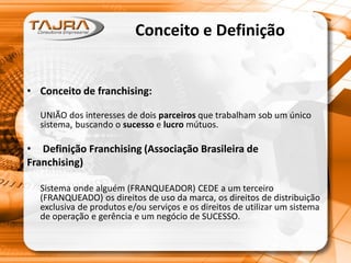 Conceito e Definição
• Conceito de franchising:
UNIÃO dos interesses de dois parceiros que trabalham sob um único
sistema, buscando o sucesso e lucro mútuos.
• Definição Franchising (Associação Brasileira de
Franchising)
Sistema onde alguém (FRANQUEADOR) CEDE a um terceiro
(FRANQUEADO) os direitos de uso da marca, os direitos de distribuição
exclusiva de produtos e/ou serviços e os direitos de utilizar um sistema
de operação e gerência e um negócio de SUCESSO.
 
