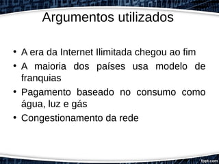 Argumentos utilizados
• A era da Internet Ilimitada chegou ao fim
• A maioria dos países usa modelo de
franquias
• Pagamento baseado no consumo como
água, luz e gás
• Congestionamento da rede
 