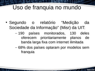 Uso de franquia no mundo
• Segundo o relatório “Medição da
Sociedade da Informação” (Misr) da UIT:
– 190 países monitorados, 130 deles
oferecem prioritariamente planos de
banda larga fixa com internet ilimitada
– 68% dos países optaram por modelos sem
franquia
 