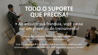 • Ao adquirir sua franquia, você passa
por um processo de treinamento!
Todas as apresentações diretas que realizar, serão feitas
por um treinador já capacitado e experiente.
Esse é o sistema A B C de vendas, que é um sistema poderoso para
promover o desenvolvimento e transmi r segurança aos seus clientes!
TODO O SUPORTE
QUE PRECISA!
 