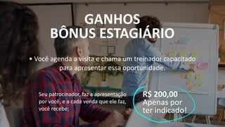 GANHOS
BÔNUS ESTAGIÁRIO
• Você agenda a visita e chama um treinador capacitado
para apresentar essa oportunidade.
Seu patrocinador, faz a apresentação
por você, e a cada venda que ele faz,
você recebe;
R$ 200,00
Apenas por
ter indicado!
 
