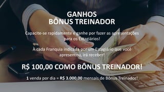 GANHOS
BÔNUS TREINADOR
Capacite-se rapidamente e ganhe por fazer as apresentações
para os Estagiários!
À cada Franquia indicada por um Estagiário que você
apresentou, irá receber!
R$ 100,00 COMO BÔNUS TREINADOR!
1 venda por dia = R$ 3.000,00 mensais de Bônus Treinador!
 