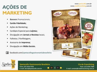www.spetacollo.com.br

AÇÕES DE                                                             www.ciadefranchising.com.br




MARKETING
  Banners Promocionais;
  Cartão Fidelidade;
  Ações de Marketing;
  Cardápio Especial para Lojistas;
  Divulgação em Jornais e Revistas locais;
  Folhetos / Panfletagem;
  Acessoria de Imprensa;
  Divulgação em Mídia Sociais.

    facebook.com/spetacollogastronomiabrasileira




               Spetacollo Gastronomia Brasileira                                Cia de Franchising
               Fone: (27) 3314 4732                                                Fone: (17) 3226 7009
               E-mail: decio@spetacollo.com.br     13   de 27   E-mail: contato@ciadefranchising.com.br
 