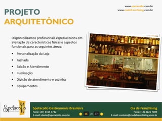 www.spetacollo.com.br

PROJETO                                                               www.ciadefranchising.com.br




ARQUITETÔNICO
 Disponibilizamos profissionais especializados em
 avaliação de características físicas e aspectos
 funcionais para as seguintes áreas:
  Personalização da Loja
  Fachada
  Balcão e Atendimento
  Iluminação
  Divisão de atendimento e cozinha
  Equipamentos




                Spetacollo Gastronomia Brasileira                                Cia de Franchising
                Fone: (27) 3314 4732                                                Fone: (17) 3226 7009
                E-mail: decio@spetacollo.com.br     16   de 27   E-mail: contato@ciadefranchising.com.br
 