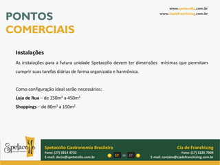www.spetacollo.com.br

PONTOS                                                                www.ciadefranchising.com.br




COMERCIAIS
 Instalações
 As instalações para a futura unidade Spetacollo devem ter dimensões mínimas que permitam
 cumprir suas tarefas diárias de forma organizada e harmônica.


 Como configuração ideal serão necessários:
 Loja de Rua – de 150m² a 450m²
 Shoppings – de 80m² a 150m²




               Spetacollo Gastronomia Brasileira                                 Cia de Franchising
               Fone: (27) 3314 4732                                                 Fone: (17) 3226 7009
               E-mail: decio@spetacollo.com.br     17   de 27    E-mail: contato@ciadefranchising.com.br
 