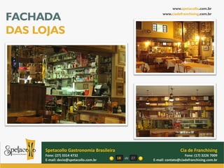 www.spetacollo.com.br

FACHADA                                                     www.ciadefranchising.com.br




DAS LOJAS




      Spetacollo Gastronomia Brasileira                                Cia de Franchising
      Fone: (27) 3314 4732                                                Fone: (17) 3226 7009
      E-mail: decio@spetacollo.com.br     18   de 27   E-mail: contato@ciadefranchising.com.br
 