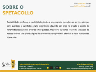 www.spetacollo.com.br

SOBRE O                                                                www.ciadefranchising.com.br




SPETACOLLO
 Rentabilidade, confiança e credibilidade aliadas a uma maneira inovadora de servir e atender
 com qualidade e agilidade; ampla experiência adquirida por anos na criação e gestão de
 renomados restaurantes próprios e franqueados, know-how específico focado na satisfação de
 nossos clientes são apenas alguns dos diferencias que podemos oferecer a você, franqueado
 Spetacollar.




                Spetacollo Gastronomia Brasileira                                 Cia de Franchising
                Fone: (27) 3314 4732                                                 Fone: (17) 3226 7009
                E-mail: decio@spetacollo.com.br     1   de 27     E-mail: contato@ciadefranchising.com.br
 