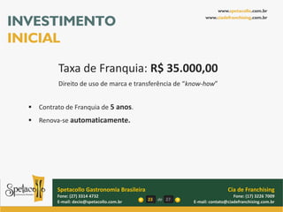 www.spetacollo.com.br

INVESTIMENTO                                                      www.ciadefranchising.com.br




INICIAL

            Taxa de Franquia: R$ 35.000,00
            Direito de uso de marca e transferência de “know-how”


     Contrato de Franquia de 5 anos.
     Renova-se automaticamente.




            Spetacollo Gastronomia Brasileira                                Cia de Franchising
            Fone: (27) 3314 4732                                                Fone: (17) 3226 7009
            E-mail: decio@spetacollo.com.br     23   de 27   E-mail: contato@ciadefranchising.com.br
 