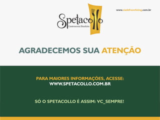 www.ciadefranchising.com.br




AGRADECEMOS SUA ATENÇÃO


   PARA MAIORES INFORMAÇÕES, ACESSE:
        WWW.SPETACOLLO.COM.BR


  SÓ O SPETACOLLO É ASSIM: VC_SEMPRE!
 