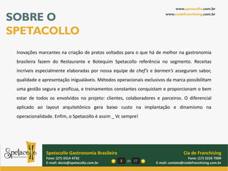 www.spetacollo.com.br

SOBRE O                                                                www.ciadefranchising.com.br




SPETACOLLO
 Inovações marcantes na criação de pratos voltados para o que há de melhor na gastronomia
 brasileira fazem do Restaurante e Botequim Spetacollo referência no segmento. Receitas
 incríveis especialmente elaboradas por nossa equipe de chef’s e barmen’s asseguram sabor,
 qualidade e apresentação inigualáveis. Métodos operacionais exclusivos da marca possibilitam
 uma gestão segura e profícua, e treinamentos constantes conquistam e proporcionam o bem
 estar de todos os envolvidos no projeto: clientes, colaboradores e parceiros. O diferencial
 aplicado ao layout arquitetônico gera baixo custo na implantação e dinamismo na
 operacionalidade. Enfim, o Spetacollo é assim _ Vc sempre!




               Spetacollo Gastronomia Brasileira                                  Cia de Franchising
               Fone: (27) 3314 4732                                                  Fone: (17) 3226 7009
               E-mail: decio@spetacollo.com.br     2   de 27      E-mail: contato@ciadefranchising.com.br
 