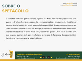 www.spetacollo.com.br

SOBRE O                                                                  www.ciadefranchising.com.br




SPETACOLLO
 E o melhor ainda está por vir. Nossos Royalties são fixos, não estamos preocupados com
 quanto você vai vender, nossa preocupação é você, seu negócio e nossa parceria. Acreditamos
 que seja possível ganharmos juntos sem que haja a necessidade de estarmos presentes no seu
 caixa, afinal você tem que lucrar, e nós a obrigação de ajudá-lo sem a necessidade de estarmos
 inseridos em seu fluxo de caixa. Pense nisso, essa ideia é genial!!! Você vai se encantar com
 essa proposta que tem tudo para revolucionar o mercado de franchising do segmento A&B.
 Agende uma visita e prepare-se para os aplausos.




               Spetacollo Gastronomia Brasileira                                    Cia de Franchising
               Fone: (27) 3314 4732                                                    Fone: (17) 3226 7009
               E-mail: decio@spetacollo.com.br      3   de 27       E-mail: contato@ciadefranchising.com.br
 