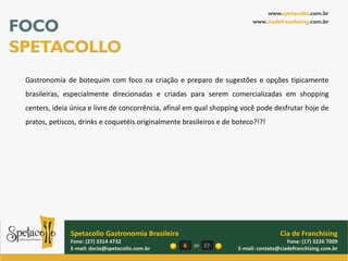 www.spetacollo.com.br

FOCO                                                                       www.ciadefranchising.com.br




SPETACOLLO
 Gastronomia de botequim com foco na criação e preparo de sugestões e opções tipicamente
 brasileiras, especialmente direcionadas e criadas para serem comercializadas em shopping
 centers, ideia única e livre de concorrência, afinal em qual shopping você pode desfrutar hoje de
 pratos, petiscos, drinks e coquetéis originalmente brasileiros e de boteco?!?!




               Spetacollo Gastronomia Brasileira                                      Cia de Franchising
               Fone: (27) 3314 4732                                                      Fone: (17) 3226 7009
               E-mail: decio@spetacollo.com.br      6   de 27         E-mail: contato@ciadefranchising.com.br
 