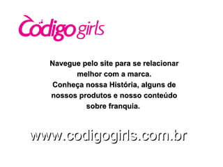 Navegue pelo site para se relacionar melhor com a marca. Conheça nossa História, alguns de nossos produtos e nosso conteúdo sobre franquia.   www.codigogirls.com.br 