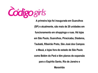 A primeira loja foi inaugurada em Guarulhos (SP) e atualmente, são mais de 20 unidades em funcionamento em shoppings e ruas. Há lojas em São Paulo, Guarulhos, Piracicaba, Diadema, Taubaté, Ribeirão Preto, São José dos Campos e Mauá, e lojas fora do estado de São Paulo como Belém do Pará e têm planos de expansão para o Espírito Santo, Rio de Janeiro e Maranhão 