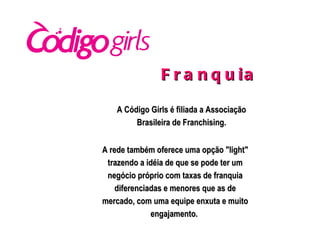 A Código Girls é filiada a Associação Brasileira de Franchising. Franquia  A rede também oferece uma opção "light" trazendo a idéia de que se pode ter um negócio próprio com taxas de franquia diferenciadas e menores que as de mercado, com uma equipe enxuta e muito engajamento.  