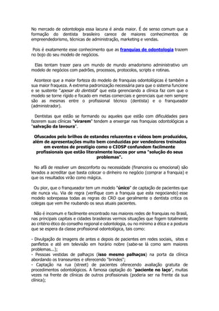 No mercado de odontologia essa lacuna é ainda maior. É de senso comum que a
formação do dentista brasileiro carece de maiores conhecimentos de
empreendedorismo, técnicas de administração, marketing e vendas.
Pois é exatamente esse conhecimento que as franquias de odontologia trazem
no bojo do seu modelo de negócios.
Elas tentam trazer para um mundo de mundo amadorismo administrativo um
modelo de negócios com padrões, processos, protocolos, scripts e rotinas.
Acontece que a maior forteza do modelo de franquias odontológicas é também a
sua maior fraqueza. A extrema padronização necessária para que o sistema funcione
e se sustente "apesar do dentista" que esta gerenciando a clínica faz com que o
modelo se torne rígido e focado em metas comerciais e gerenciais que nem sempre
são as mesmas entre o profissional técnico (dentista) e o franqueador
(administrador).
Dentistas que estão se formando ou aqueles que estão com dificuldades para
fazerem suas clínicas "virarem" tendem a enxergar nas franquias odontológicas a
"salvação da lavoura".
Ofuscados pelo brilhos de estandes reluzentes e vídeos bem produzidos,
além de apresentações muito bem conduzidas por vendedores treinados
em eventos de prestígio como o CIOSP confundem facilmente
profissionais que estão literalmente loucos por uma "solução do seus
problemas".
No afã de resolver um desconforto ou necessidade (financeira ou emocional) são
levados a acreditar que basta colocar o dinheiro no negócio (comprar a franquia) e
que os resultados virão como mágica.
Ou pior, que o franqueador tem um modelo "único" de captação de pacientes que
ele nunca viu. Via de regra (verifique com a franquia que esta negociando) esse
modelo sobrepassa todas as regras do CRO que geralmente o dentista critica os
colegas que vem lhe roubando os seus atuais pacientes.
Não é incomum e facilmente encontrado nas maiores redes de franquias no Brasil,
nas principais capitais e cidades brasileiras vermos situações que fogem totalmente
ao critério ético do conselho regional e odontologia, ou no mínimo a ética e a postura
que se espera da classe profissional odontológica, tais como:
- Divulgação de imagens de antes e depois de pacientes em redes sociais, sites e
panfletos e até em televisão em horário nobre (sabe-se lá como sem maiores
problemas...);
- Pessoas vestidas de palhaços (isso mesmo palhaços) na porta da clínica
abordando os transeuntes e oferecendo "brindes";
- Captação na rua (street) de pacientes oferecendo avaliação gratuita de
procedimentos odontológicos. A famosa captação do "paciente no laço", muitas
vezes na frente de clínicas de outros profissionais (poderia ser na frente da sua
clínica);
 