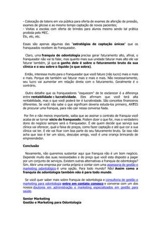 - Colocação de totens em via pública para oferta de exames de aferição de pressão,
exames de glicose e ao mesmo tempo captação de novos pacientes;
- Visitas a escolas com oferta de brindes para alunos mesmo sendo tal prática
proibida pelo MEC.
Etc, etc, etc.
Essas são apenas algumas das "estratégias de captação únicas" que os
franqueados recebem do franqueador.
Claro, uma franquia de odontologia precisa gerar faturamento alto, afinal, o
franqueador não vai te falar, mas quanto mais sua unidade faturar mais alto ele vai
faturar também, já que o ganho dele é sobre o faturamento bruto da sua
clínica e o seu sobre o líquido (o que sobra).
Então, interessa muito para o franqueador que você fature (não lucro) mais e mais
e mais. Porque ele também vai faturar mais e mais e mais. Não necessariamente,
seu lucro vai aumentar em relação direta com o faturamento. Geralmente é o
contrário.
Outro detalhe que os franqueadores "esquecem" de te esclarecer é a diferença
entre rentabilidade e lucratividade. Eles afirmam que você terá alta
rentabilidade, mas o que você poderá ter é lucratividade. São conceitos financeiros
diferentes. Se você não sabe o que significam deveria estuda-los primeiro, ANTES
de procurar uma franquia, para não cair nessa conversa fiada.
Por fim e não menos importante, saiba que ao assinar o contrato de franquia você
acaba de se tornar sócio do franqueado. Podem dizer o que for, mas o verdadeiro
dono do negócio sempre será o franqueador. É ele quem decide que serviço sua
clínica vai oferecer, qual a faixa de preços, como fazer captação e até que cor a sua
clínica vai ter. E ele vai ficar com boa parte do seu faturamento bruto. Se isso não
acha que isso é ter um sócio, desculpe amigo, você é uma criança brincando de
empreendedor.
Conclusão
Novamente, não queremos sustentar aqui que franquia não é um bom negócio.
Depende muito das suas necessidades e do preço que você esta disposto a pagar
por um conjunto de serviços. Existem outras alternativas a franquia de odontologia?
Sim. Abrir uma empresa por conta própria e contar com uma assessoria de gestão e
marketing odontológico é uma opção. Para todo mundo? Não! Assim como a
franquia de odontologia também não é para todo mundo.
Se você quer saber mais sobre franquia de odontologia e consultoria de gestão e
marketing para odontologia entre em contato conosco e converse com um dos
nossos doutores em administração e marketing especializados em gestão para
saúde.
Senior Marketing
Gestão e Marketing para Odontologia
 