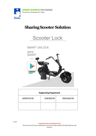 GREEN SHARING FRANSHISE
Piccoli Green TechnologyLtd-Lisboa
SharingScooter Solution
1/ 17
Copyright @Piccoli IntelligentTech
Piccoli cares all of your requirements ,provide one-top solution for both hardware and
software.
EngineeringDepartment
APPROVEDBY CHECKEDBY PREPAREDBY
 