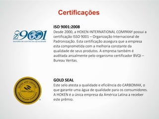 Certificações
ISO 9001:2008
Desde 2000, a HOKEN INTERNATIONAL COMPANY possui a
certificação ISSO 9001 – Organização Internacional de
Padronização. Esta certificação assegura que a empresa
esta comprometida com a melhoria constante da
qualidade de seus produtos. A empresa também é
auditada anualmente pelo organismo certificador BVQI –
Bureau Veritas.
GOLD SEAL
Este selo atesta a qualidade e eficiência do CARBOMAX, o
que garante uma água de qualidade para os consumidores.
A HOKEN é a única empresa da América Latina a receber
este prêmio.
 