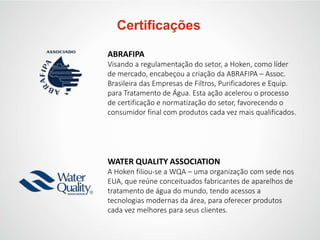 Certificações
ABRAFIPA
Visando a regulamentação do setor, a Hoken, como líder
de mercado, encabeçou a criação da ABRAFIPA – Assoc.
Brasileira das Empresas de Filtros, Purificadores e Equip.
para Tratamento de Água. Esta ação acelerou o processo
de certificação e normatização do setor, favorecendo o
consumidor final com produtos cada vez mais qualificados.
WATER QUALITY ASSOCIATION
A Hoken filiou-se a WQA – uma organização com sede nos
EUA, que reúne conceituados fabricantes de aparelhos de
tratamento de água do mundo, tendo acessos a
tecnologias modernas da área, para oferecer produtos
cada vez melhores para seus clientes.
 