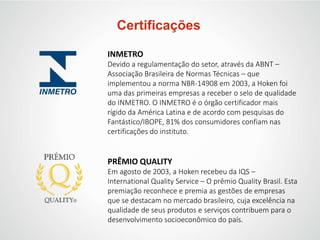 Certificações
INMETRO
Devido a regulamentação do setor, através da ABNT –
Associação Brasileira de Normas Técnicas – que
implementou a norma NBR-14908 em 2003, a Hoken foi
uma das primeiras empresas a receber o selo de qualidade
do INMETRO. O INMETRO é o órgão certificador mais
rígido da América Latina e de acordo com pesquisas do
Fantástico/IBOPE, 81% dos consumidores confiam nas
certificações do instituto.
PRÊMIO QUALITY
Em agosto de 2003, a Hoken recebeu da IQS –
International Quality Service – O prêmio Quality Brasil. Esta
premiação reconhece e premia as gestões de empresas
que se destacam no mercado brasileiro, cuja excelência na
qualidade de seus produtos e serviços contribuem para o
desenvolvimento socioeconômico do país.
 