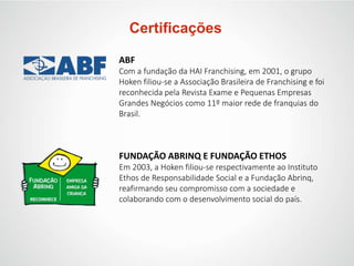 Certificações
ABF
Com a fundação da HAI Franchising, em 2001, o grupo
Hoken filiou-se a Associação Brasileira de Franchising e foi
reconhecida pela Revista Exame e Pequenas Empresas
Grandes Negócios como 11º maior rede de franquias do
Brasil.
FUNDAÇÃO ABRINQ E FUNDAÇÃO ETHOS
Em 2003, a Hoken filiou-se respectivamente ao Instituto
Ethos de Responsabilidade Social e a Fundação Abrinq,
reafirmando seu compromisso com a sociedade e
colaborando com o desenvolvimento social do país.
 