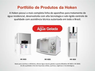 Portfólio de Produtos da Hoken
A Hoken possui a mais completa linha de aparelhos para tratamento de
água residencial, desenvolvida com alta tecnologia e sob rígido controle de
qualidade com assistência técnica autorizada em todo o Brasil.
Ideais para cozinhas e refeitórios, oferece água natural, gelada e quente (Modelos HK 4003 e HK 4004)
de alta qualidade e livre de impurezas sólidas, químicas, orgânicas e microbiológicas.
 