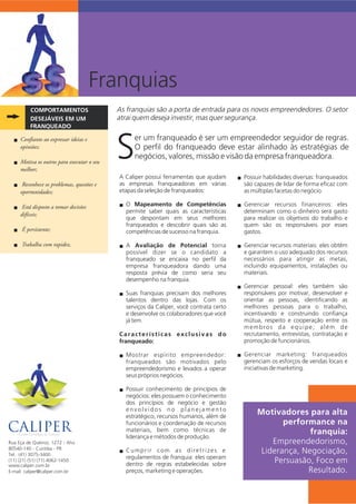 Franquias
COMPORTAMENTOS
FRANQUEADO
DESEJÁVEIS EM UM
er um franqueado é ser um empreendedor seguidor de regras.
O perfil do franqueado deve estar alinhado às estratégias de
Snegócios, valores, missão e visão da empresa franqueadora.
As franquias são a porta de entrada para os novos empreendedores. O setor
atrai quem deseja investir, mas quer segurança.
A Caliper possui ferramentas que ajudam
as empresas franqueadoras em várias
etapas da seleção de franqueados:
O Mapeamento de Competênciasn
permite saber quais as características
que despontam em seus melhores
franqueados e descobrir quais são as
competências de sucesso na franquia.
A Avaliação de Potencial tornan
possível dizer se o candidato a
franqueado se encaixa no perfil da
empresa franqueadora dando uma
resposta prévia de como seria seu
desempenho na franquia.
Suas franquias precisam dos melhoresn
talentos dentro das lojas. Com os
serviços da Caliper, você contrata certo
e desenvolve os colaboradores que você
já tem.
Características exclusivas do
franqueado:
Mostrar espírito empreendedor:n
franqueados são motivados pelo
empreendedorismo e levados a operar
seus próprios negócios.
Possuir conhecimento de princípios den
negócios: eles possuem o conhecimento
dos princípios de negócio e gestão
e n v o l v i d o s n o p l a n e j a m e n t o
estratégico, recursos humanos, além de
funcionários e coordenação de recursos
materiais, bem como técnicas de
liderança e métodos de produção.
Cumprir com as diretrizes en
regulamentos de franquia: eles operam
dentro de regras estabelecidas sobre
preços, marketing e operações.
Confiante ao expressar ideias en
opiniões;
Motiva os outros para executar o seun
melhor;
Reconhece os problemas, questões en
oportunidades;
Está disposto a tomar decisõesn
difíceis;
É persistente;n
Trabalha com rapidez.n
Possuir habilidades diversas: franqueadosn
são capazes de lidar de forma eficaz com
as múltiplas facetas do negócio.
Gerenciar recursos financeiros: elesn
determinam como o dinheiro será gasto
para realizar os objetivos do trabalho e
quem são os responsáveis por esses
gastos.
Gerenciar recursos materiais: eles obtêmn
e garantem o uso adequado dos recursos
necessários para atingir as metas,
incluindo equipamentos, instalações ou
materiais.
Gerenciar pessoal: eles também sãon
responsáveis por motivar, desenvolver e
orientar as pessoas, identificando as
melhores pessoas para o trabalho,
incentivando e construindo confiança
mútua, respeito e cooperação entre os
membros da equipe; além de
recrutamento, entrevistas, contratação e
promoção de funcionários.
Gerenciar marketing: franqueadosn
gerenciam os esforços de vendas locais e
iniciativas de marketing.
Motivadores para alta
performance na
franquia:
Empreendedorismo,
Liderança, Negociação,
Persuasão, Foco em
Resultado.
Rua Eça de Queiroz, 1272 - Ahú
80.540-140 - Curitiba - PR
www.caliper.com.br
Tel.: (41) 3075-3400
E-mail: caliper@caliper.com.br
 