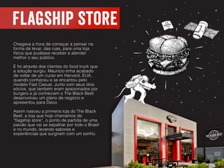Flagship store
Chegava a hora de começar a pensar na
forma de levar, das ruas, para uma loja
física que pudesse receber e atender
melhor o seu público.
E foi através dos clientes do food truck que
a solução surgiu: Maurício tinha acabado
de voltar de um curso em Harvard, EUA,
quando conheceu e se encantou pelo
modelo Fast Casual. Junto com seus dois
sócios, que também eram apaixonados por
burgers e já conheciam o The Black Beef,
desenvolveu um plano de negócio e
apresentou para Deco.
Assim nasceu a primeira loja do The Black
Beef, a loja que hoje chamamos de
“flagship store”, o ponto de partida de uma
paixão que vai se espalhar por todo o Brasil
e no mundo, levando sabores e
experiências que surgiram com um sonho.
 