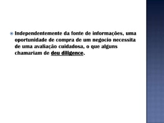   Independentemente da fonte de informações, uma
    oportunidade de compra de um negocio necessita
    de uma avaliação cuidadosa, o que alguns
    chamariam de deu diligence.
 