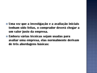  Uma vez que a investigação e a avaliação iniciais
  tenham sido feitas, o comprador deverá chegar a
  um valor justo da empresa.
 Embora várias técnicas sejam usadas para
  avaliar uma empresa, elas normalmente derivam
  de três abordagens básicas:
 