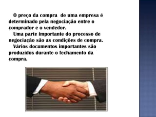 O preço da compra de uma empresa é
determinado pela negociação entre o
comprador e o vendedor.
  Uma parte importante do processo de
negociação são as condições de compra.
  Vários documentos importantes são
produzidos durante o fechamento da
compra.
 